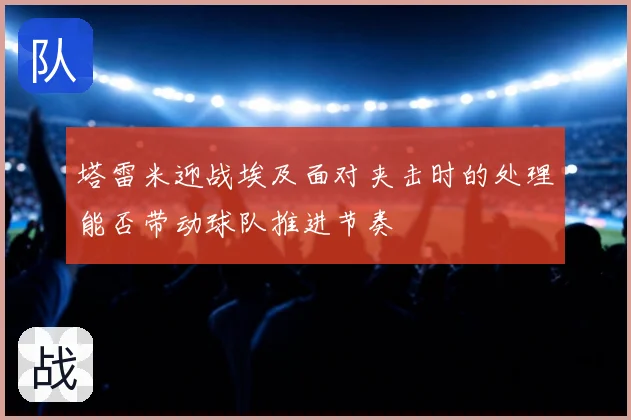 塔雷米迎战埃及面对夹击时的处理能否带动球队推进节奏