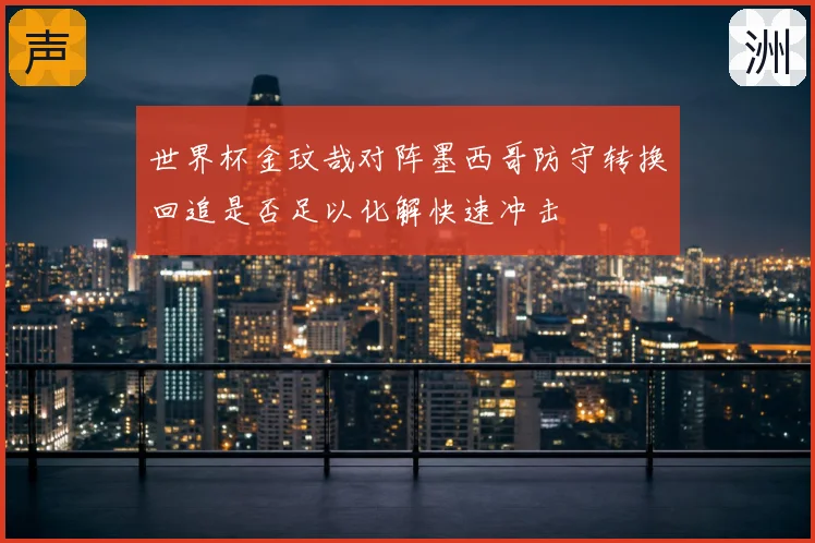 世界杯金玟哉对阵墨西哥防守转换回追是否足以化解快速冲击