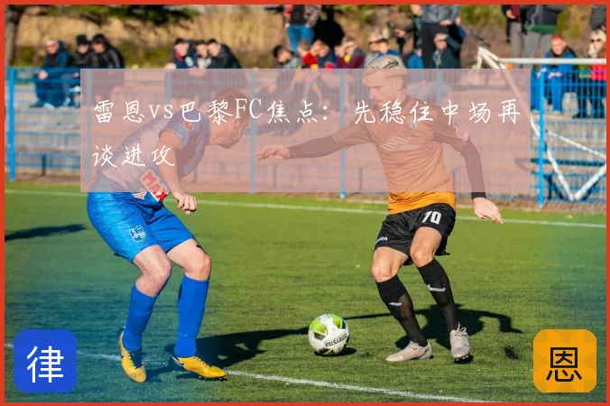 雷恩vs巴黎FC焦点：先稳住中场再谈进攻