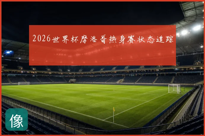 2026世界杯摩洛哥热身赛状态追踪